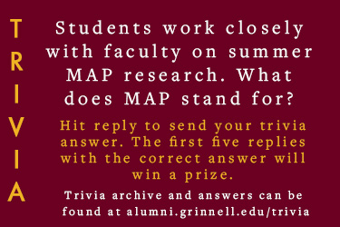 Trivia: Students work closely with faculty on summer MAP research. What does MAP stand for? Hit reply to send in your answer. The first five correct answers get a prize.