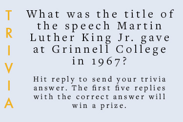 Trivia: What was the title of the speech Martin Luther King Jr. gave at Grinnell in 1967?  Hit reply to send in your answer. The first five correct answers get a prize.