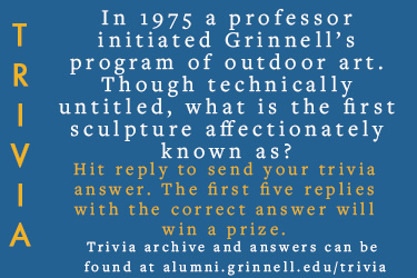 Trivia: In 1975 a professor initiated Grinnell’s program of outdoor art. Though technically untitled, what is the first sculpture affectionately known as?  Hit reply to send in your answer. The first five correct answers get a prize.